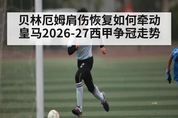 贝林厄姆肩伤恢复如何牵动皇马2026-27西甲争冠走势 - HTH Live