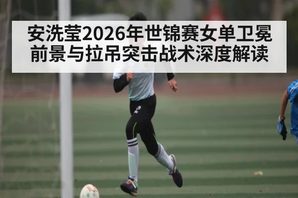 安洗莹2026年世锦赛女单卫冕前景与拉吊突击战术深度解读 - HTH Live
